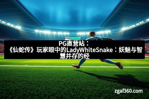 PG直营站：《仙蛇传》玩家眼中的LadyWhiteSnake：妖魅与智慧并存的经典角色